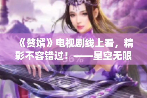 《赘婿》电视剧线上看，精彩不容错过！——星空无限传媒再次推出力作(1)