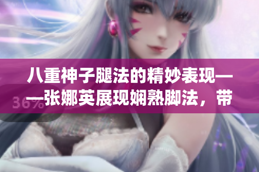 八重神子腿法的精妙表现——张娜英展现娴熟脚法，带您感受独特魅力(1)