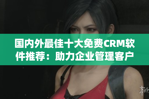 国内外最佳十大免费CRM软件推荐：助力企业管理客户关系(1)