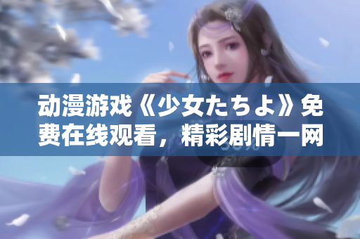 动漫游戏《少女たちよ》免费在线观看，精彩剧情一网打尽