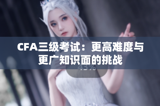 CFA三级考试：更高难度与更广知识面的挑战