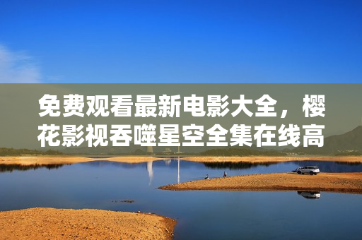 免费观看最新电影大全，樱花影视吞噬星空全集在线高清播放