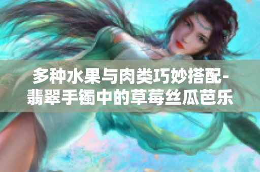 多种水果与肉类巧妙搭配-翡翠手镯中的草莓丝瓜芭乐鸭脖