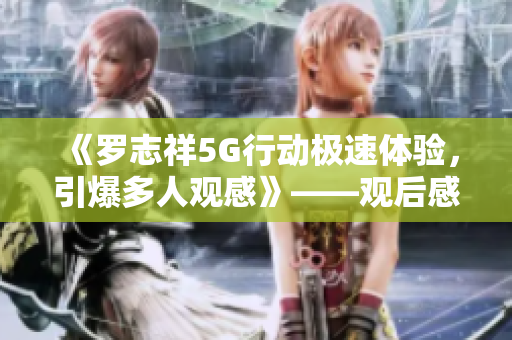 《罗志祥5G行动极速体验，引爆多人观感》——观后感评论