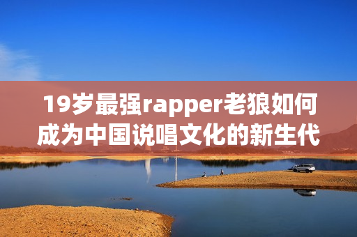 19岁最强rapper老狼如何成为中国说唱文化的新生代代表？