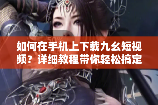 如何在手机上下载九幺短视频？详细教程带你轻松搞定
