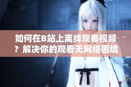 如何在B站上离线观看视频？解决你的观看无网络困境