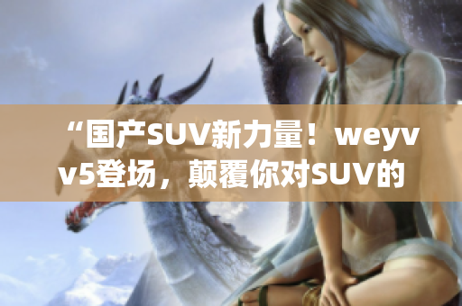 “国产SUV新力量！weyvv5登场，颠覆你对SUV的认知！”