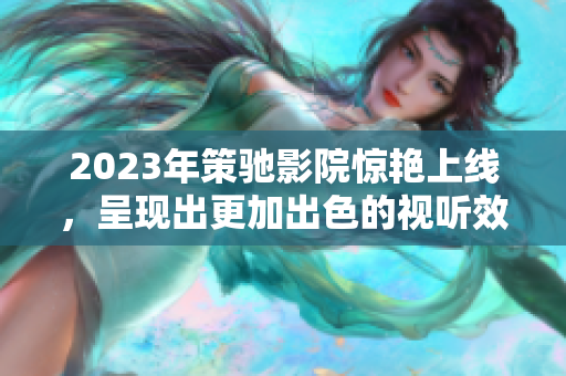 2023年策驰影院惊艳上线，呈现出更加出色的视听效果和专业服务！