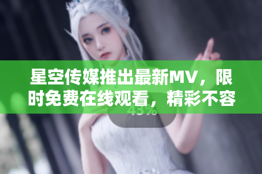 星空传媒推出最新MV，限时免费在线观看，精彩不容错过！