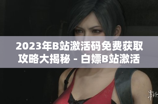 2023年B站激活码免费获取攻略大揭秘 - 白嫖B站激活码全攻略