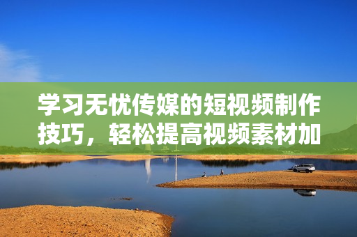 学习无忧传媒的短视频制作技巧，轻松提高视频素材加工效率与视觉表现水平
