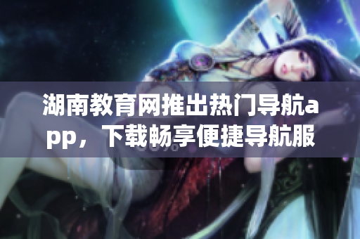 湖南教育网推出热门导航app，下载畅享便捷导航服务(1)