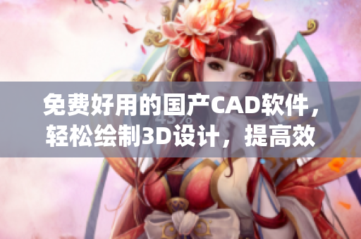 免费好用的国产CAD软件，轻松绘制3D设计，提高效率与精度(1)