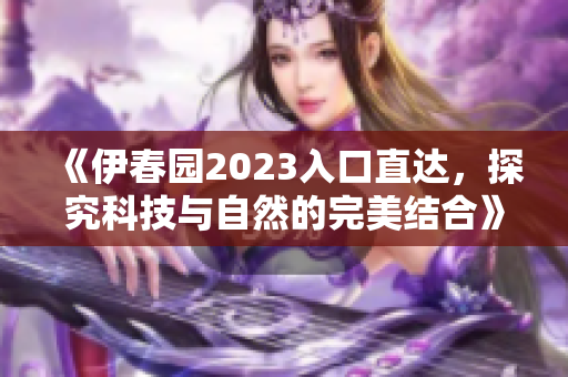 《伊春园2023入口直达，探究科技与自然的完美结合》