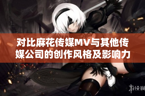 对比麻花传媒MV与其他传媒公司的创作风格及影响力