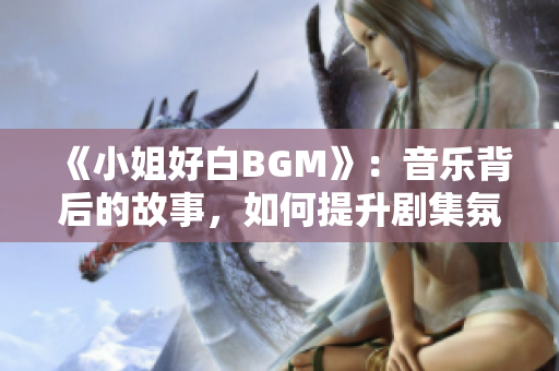 《小姐好白BGM》：音乐背后的故事，如何提升剧集氛围与观感体验