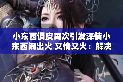 小东西调皮再次引发深情小东西闹出火 又情又火：解决方法分享