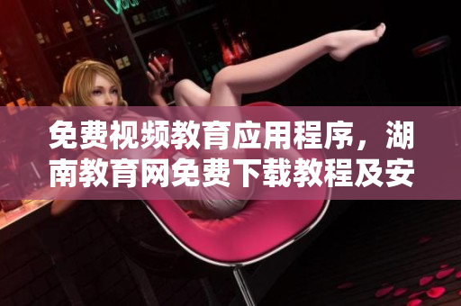 免费视频教育应用程序，湖南教育网免费下载教程及安装指南