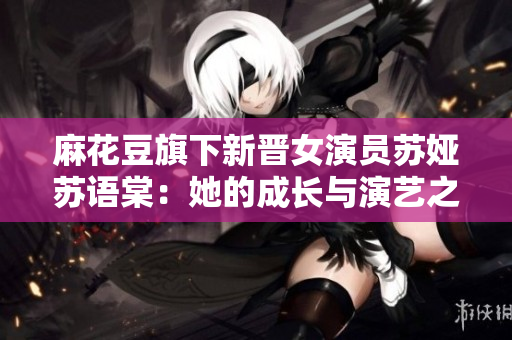 麻花豆旗下新晋女演员苏娅苏语棠：她的成长与演艺之路