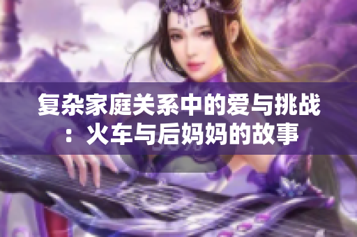 复杂家庭关系中的爱与挑战：火车与后妈妈的故事