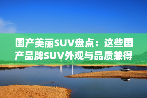 国产美丽SUV盘点：这些国产品牌SUV外观与品质兼得(1)