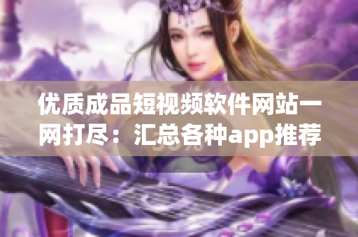 优质成品短视频软件网站一网打尽：汇总各种app推荐，无需费心搜寻