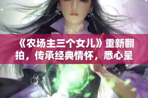 《农场主三个女儿》重新翻拍，传承经典情怀，悉心呈现家庭正能量