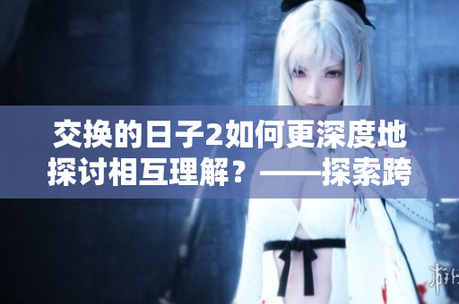 交换的日子2如何更深度地探讨相互理解？——探索跨文化交流的实践与策略