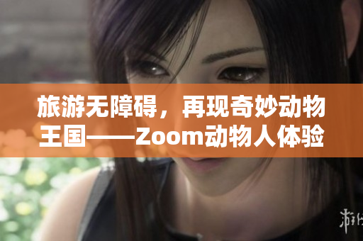 旅游无障碍，再现奇妙动物王国——Zoom动物人体验全方位分享