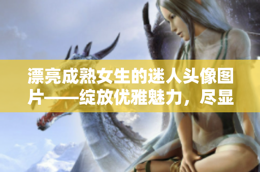 漂亮成熟女生的迷人头像图片——绽放优雅魅力，尽显内涵气质