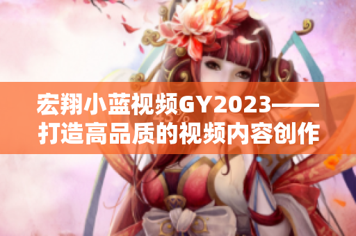 宏翔小蓝视频GY2023——打造高品质的视频内容创作平台