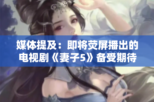 媒体提及：即将荧屏播出的电视剧《妻子5》备受期待 