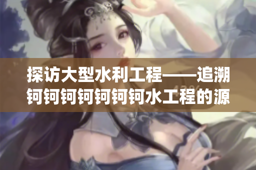 探访大型水利工程——追溯钶钶钶钶钶钶钶水工程的源头(1)