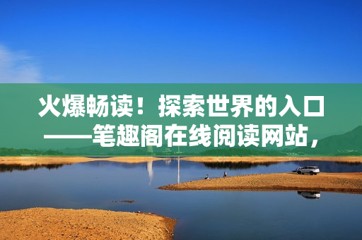 火爆畅读！探索世界的入口——笔趣阁在线阅读网站，惊喜不断等你发现！