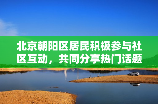 北京朝阳区居民积极参与社区互动，共同分享热门话题，点燃了吃瓜热潮