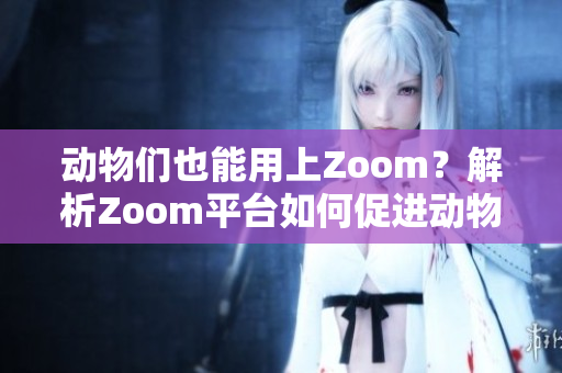 动物们也能用上Zoom？解析Zoom平台如何促进动物保护