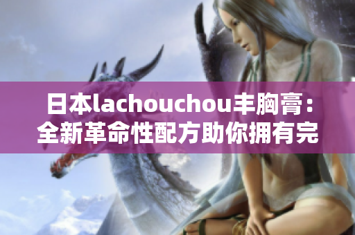 日本lachouchou丰胸膏：全新革命性配方助你拥有完美身材