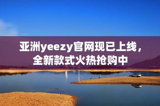 亚洲yeezy官网现已上线，全新款式火热抢购中