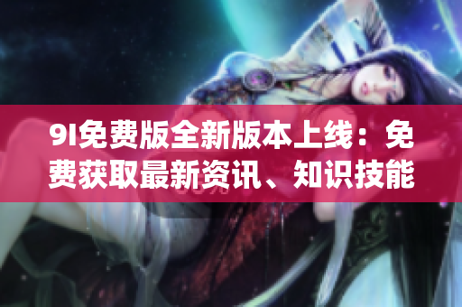 9I免费版全新版本上线：免费获取最新资讯、知识技能一站式服务(1)