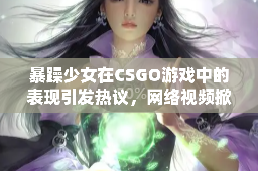 暴躁少女在CSGO游戏中的表现引发热议，网络视频掀起话题风暴(1)