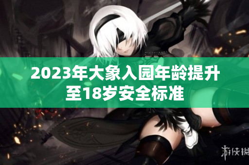 2023年大象入园年龄提升至18岁安全标准