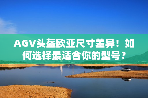 AGV头盔欧亚尺寸差异！如何选择最适合你的型号？