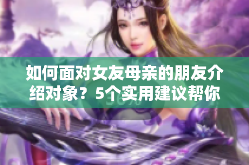 如何面对女友母亲的朋友介绍对象？5个实用建议帮你处理这一尴尬局面！