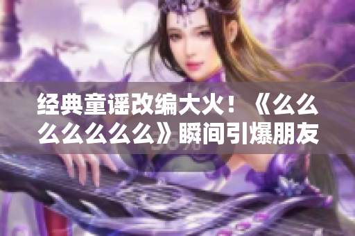经典童谣改编大火！《么么么么么么么》瞬间引爆朋友圈，请了解一下
