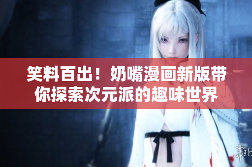 笑料百出！奶嘴漫画新版带你探索次元派的趣味世界