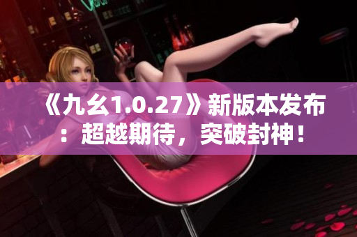 《九幺1.0.27》新版本发布：超越期待，突破封神！