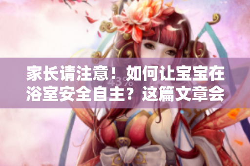 家长请注意！如何让宝宝在浴室安全自主？这篇文章会告诉你！