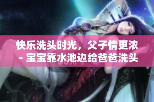 快乐洗头时光，父子情更浓 - 宝宝靠水池边给爸爸洗头的温馨时刻