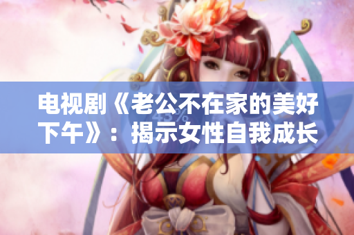 电视剧《老公不在家的美好下午》：揭示女性自我成长的精彩篇章